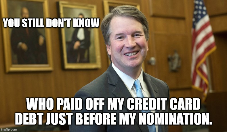 Seems like something we should know. | YOU STILL DON'T KNOW; WHO PAID OFF MY CREDIT CARD DEBT JUST BEFORE MY NOMINATION. | image tagged in brett kavanaugh | made w/ Imgflip meme maker