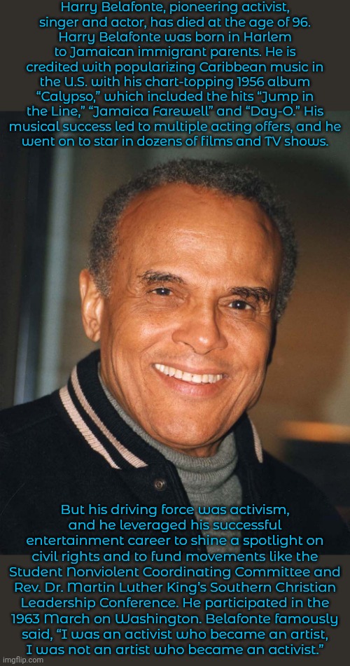 Text from "Democracy Now!" | Harry Belafonte, pioneering activist,
singer and actor, has died at the age of 96.
Harry Belafonte was born in Harlem to Jamaican immigrant parents. He is credited with popularizing Caribbean music in the U.S. with his chart-topping 1956 album “Calypso,” which included the hits “Jump in the Line,” “Jamaica Farewell” and “Day-O.” His musical success led to multiple acting offers, and he
went on to star in dozens of films and TV shows. But his driving force was activism,
and he leveraged his successful entertainment career to shine a spotlight on civil rights and to fund movements like the Student Nonviolent Coordinating Committee and Rev. Dr. Martin Luther King’s Southern Christian
Leadership Conference. He participated in the
1963 March on Washington. Belafonte famously
said, “I was an activist who became an artist,
I was not an artist who became an activist.” | image tagged in harry belafonte,talent,historical,rest in peace,progressive | made w/ Imgflip meme maker