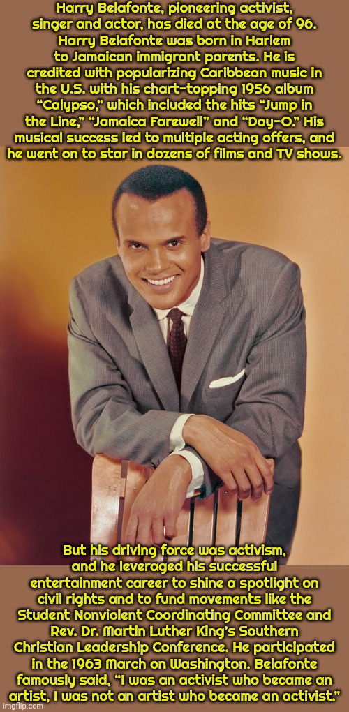 Text from "Democracy Now!" | Harry Belafonte, pioneering activist,
singer and actor, has died at the age of 96.
Harry Belafonte was born in Harlem to Jamaican immigrant parents. He is credited with popularizing Caribbean music in the U.S. with his chart-topping 1956 album “Calypso,” which included the hits “Jump in the Line,” “Jamaica Farewell” and “Day-O.” His musical success led to multiple acting offers, and
he went on to star in dozens of films and TV shows. But his driving force was activism,
and he leveraged his successful entertainment career to shine a spotlight on civil rights and to fund movements like the Student Nonviolent Coordinating Committee and Rev. Dr. Martin Luther King’s Southern Christian Leadership Conference. He participated in the 1963 March on Washington. Belafonte famously said, “I was an activist who became an
artist, I was not an artist who became an activist.” | image tagged in harry belafonte,historical,rest in peace,talent,progressive | made w/ Imgflip meme maker