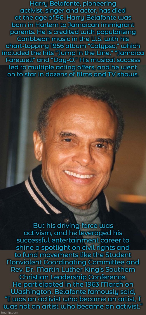 Text from "Democracy Now!" | Harry Belafonte, pioneering activist, singer and actor, has died at the age of 96. Harry Belafonte was born in Harlem to Jamaican immigrant parents. He is credited with popularizing Caribbean music in the U.S. with his chart-topping 1956 album “Calypso,” which included the hits “Jump in the Line,” “Jamaica
Farewell” and “Day-O.” His musical success
led to multiple acting offers, and he went
on to star in dozens of films and TV shows. But his driving force was
activism, and he leveraged his successful entertainment career to shine a spotlight on civil rights and to fund movements like the Student Nonviolent Coordinating Committee and Rev. Dr. Martin Luther King’s Southern Christian Leadership Conference. He participated in the 1963 March on
Washington. Belafonte famously said,
“I was an activist who became an artist, I
was not an artist who became an activist.” | image tagged in harry belafonte,progressive,talent,historical,rest in peace | made w/ Imgflip meme maker