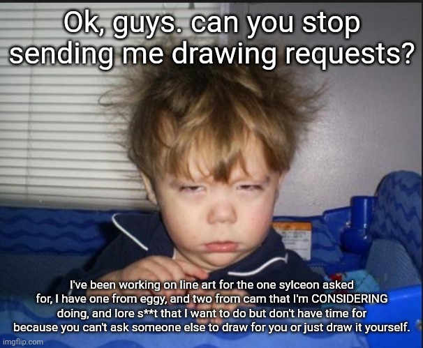 I'm getting tired of this. The ones I mentioned are the LAST requests that I'm taking for a while. | Ok, guys. can you stop sending me drawing requests? I've been working on line art for the one sylceon asked for, I have one from eggy, and two from cam that I'm CONSIDERING doing, and lore s**t that I want to do but don't have time for because you can't ask someone else to draw for you or just draw it yourself. | image tagged in tired child | made w/ Imgflip meme maker