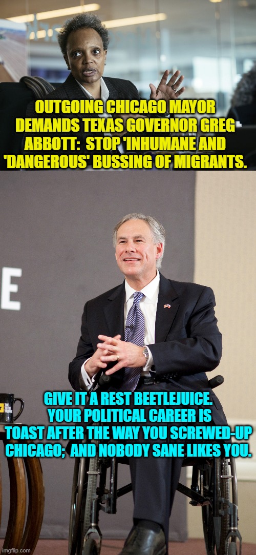 Of course Chicago replaced the failed mayor with another crazy leftists with insane policies. | OUTGOING CHICAGO MAYOR DEMANDS TEXAS GOVERNOR GREG ABBOTT:  STOP 'INHUMANE AND 'DANGEROUS' BUSSING OF MIGRANTS. GIVE IT A REST BEETLEJUICE.  YOUR POLITICAL CAREER IS TOAST AFTER THE WAY YOU SCREWED-UP CHICAGO;  AND NOBODY SANE LIKES YOU. | image tagged in truth | made w/ Imgflip meme maker