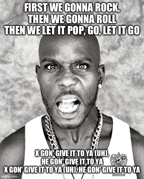 W song | FIRST WE GONNA ROCK, THEN WE GONNA ROLL
THEN WE LET IT POP, GO, LET IT GO; X GON' GIVE IT TO YA (UH), HE GON' GIVE IT TO YA
X GON' GIVE IT TO YA (UH), HE GON' GIVE IT TO YA | image tagged in dmx yell | made w/ Imgflip meme maker