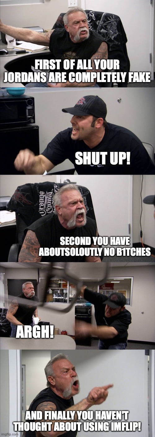 IMGFLIP FOREVER! | FIRST OF ALL YOUR JORDANS ARE COMPLETELY FAKE; SHUT UP! SECOND YOU HAVE ABOUTSOLOUTLY NO B1TCHES; ARGH! AND FINALLY YOU HAVEN'T THOUGHT ABOUT USING IMFLIP! | image tagged in memes,american chopper argument | made w/ Imgflip meme maker