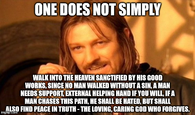 One Does Not Simply | ONE DOES NOT SIMPLY; WALK INTO THE HEAVEN SANCTIFIED BY HIS GOOD WORKS, SINCE NO MAN WALKED WITHOUT A SIN, A MAN NEEDS SUPPORT, EXTERNAL HELPING HAND IF YOU WILL, IF A MAN CHASES THIS PATH, HE SHALL BE HATED, BUT SHALL ALSO FIND PEACE IN TRUTH - THE LOVING, CARING GOD WHO FORGIVES. | image tagged in memes,one does not simply | made w/ Imgflip meme maker