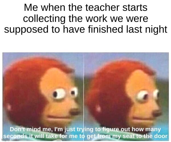Monkey Puppet | Me when the teacher starts collecting the work we were supposed to have finished last night; Don't mind me, I'm just trying to figure out how many seconds it will take for me to get from my seat to the door | image tagged in memes,monkey puppet | made w/ Imgflip meme maker
