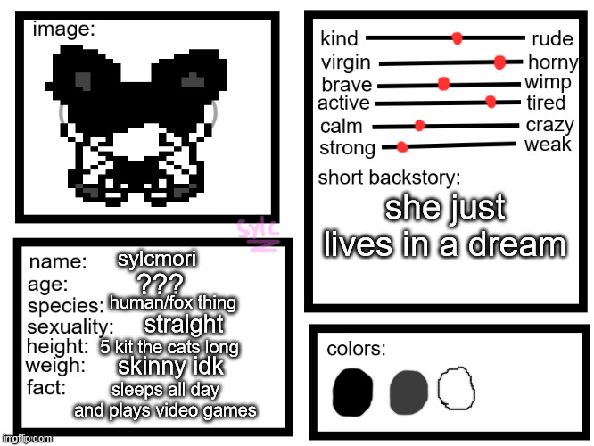 oc list thing (by sylcmori) | she just lives in a dream; sylcmori; ??? human/fox thing; straight; 5 kit the cats long; skinny idk; sleeps all day and plays video games | image tagged in oc list thing by sylcmori | made w/ Imgflip meme maker