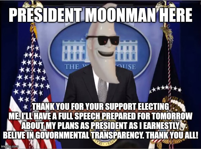 Thank you for the support, I'm honoured to be your President wether you voted for me or not. I will do my best for you all. | PRESIDENT MOONMAN HERE; THANK YOU FOR YOUR SUPPORT ELECTING ME. I'LL HAVE A FULL SPEECH PREPARED FOR TOMORROW ABOUT MY PLANS AS PRESIDENT AS I EARNESTLY BELIVE IN GOVORNMENTAL TRANSPARENCY. THANK YOU ALL! | image tagged in m00n_man exe | made w/ Imgflip meme maker