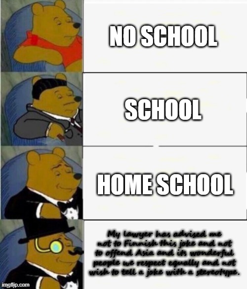 Tuxedo Winnie the Pooh 4 panel | NO SCHOOL; SCHOOL; HOME SCHOOL; My lawyer has advised me not to Finnish this joke and not to offend Asia and its wonderful people we respect equally and not wish to tell a joke with a stereotype. | image tagged in tuxedo winnie the pooh 4 panel | made w/ Imgflip meme maker