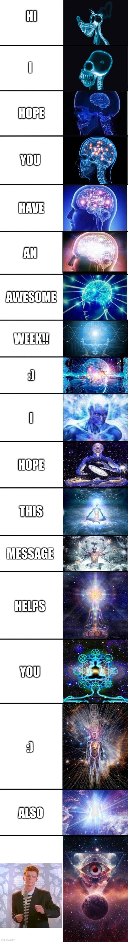 expanding brain: 9001 | HI; I; HOPE; YOU; HAVE; AN; AWESOME; WEEK!! :); I; HOPE; THIS; MESSAGE; HELPS; YOU; :); ALSO | image tagged in expanding brain 9001 | made w/ Imgflip meme maker