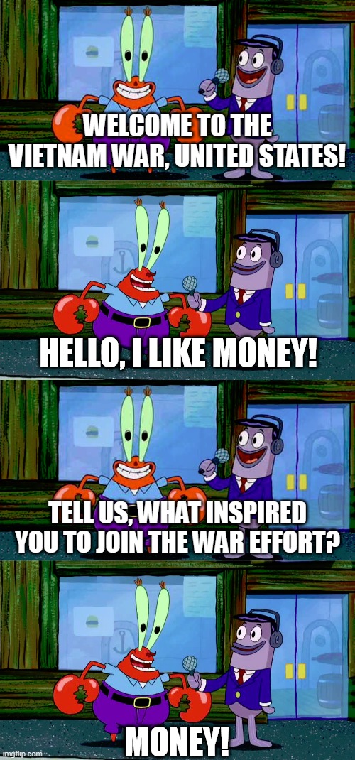 The Vietnam War In A Nutshell | WELCOME TO THE VIETNAM WAR, UNITED STATES! TELL US, WHAT INSPIRED YOU TO JOIN THE WAR EFFORT? | image tagged in mr krabs money,vietnam,war,vietnam war,the vietnam war,united states | made w/ Imgflip meme maker