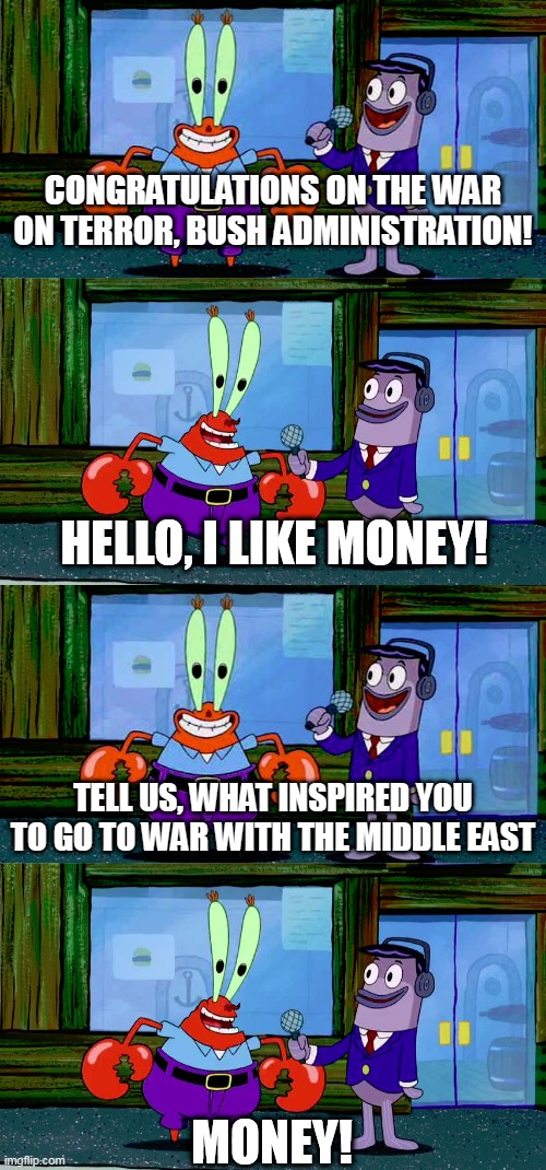 The War On Terror In A Nutshell | CONGRATULATIONS ON THE WAR ON TERROR, BUSH ADMINISTRATION! TELL US, WHAT INSPIRED YOU TO GO TO WAR WITH THE MIDDLE EAST | image tagged in mr krabs money,war on terror,the war on terror,middle east,united states,bush administration | made w/ Imgflip meme maker