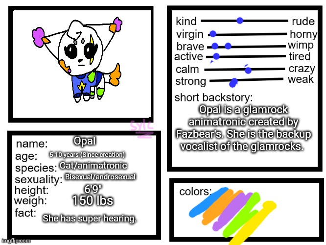 Idk | Opal is a glamrock animatronic created by Fazbear's. She is the backup vocalist of the glamrocks. Opal; 5-10 years (Since creation); Cat/animatronic; Bisexual/androsexual; 6'9"; 150 lbs; She has super hearing. | image tagged in oc list thing by sylcmori | made w/ Imgflip meme maker