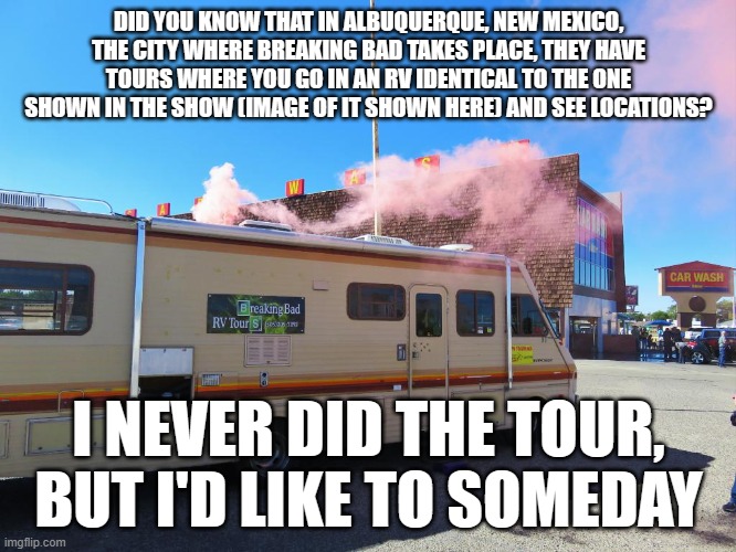 It's true | DID YOU KNOW THAT IN ALBUQUERQUE, NEW MEXICO, THE CITY WHERE BREAKING BAD TAKES PLACE, THEY HAVE TOURS WHERE YOU GO IN AN RV IDENTICAL TO THE ONE SHOWN IN THE SHOW (IMAGE OF IT SHOWN HERE) AND SEE LOCATIONS? I NEVER DID THE TOUR, BUT I'D LIKE TO SOMEDAY | image tagged in breaking bad rv | made w/ Imgflip meme maker