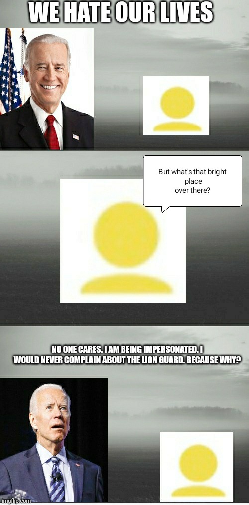 Biden Realizes He Has Been Impersonated. | WE HATE OUR LIVES; NO ONE CARES. I AM BEING IMPERSONATED. I WOULD NEVER COMPLAIN ABOUT THE LION GUARD. BECAUSE WHY? | image tagged in biden and foxy507 | made w/ Imgflip meme maker