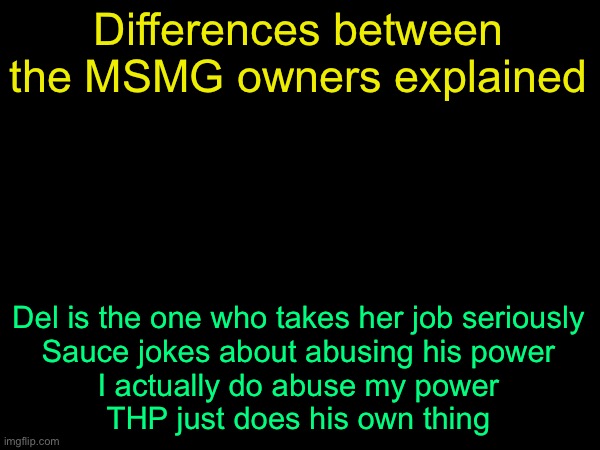 drizzy text temp | Differences between the MSMG owners explained; Del is the one who takes her job seriously
Sauce jokes about abusing his power
I actually do abuse my power
THP just does his own thing | image tagged in drizzy text temp | made w/ Imgflip meme maker