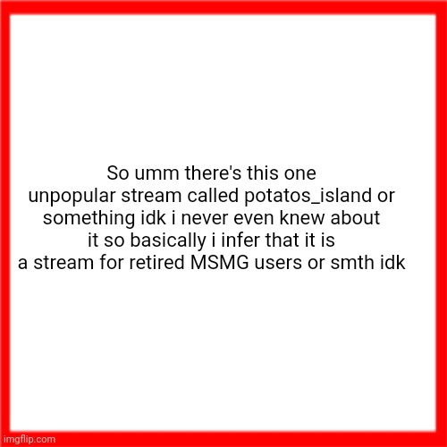 Oh and ummm yeah have a clever title idk I just gonna do smth | So umm there's this one unpopular stream called potatos_island or something idk i never even knew about it so basically i infer that it is a stream for retired MSMG users or smth idk | image tagged in red box | made w/ Imgflip meme maker