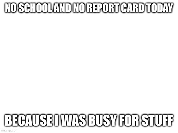 Blank White Template | NO SCHOOL AND NO REPORT CARD TODAY; BECAUSE I WAS BUSY FOR STUFF | image tagged in blank white template | made w/ Imgflip meme maker