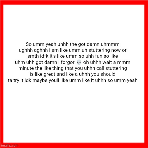 Red box | So umm yeah uhhh the got damn uhmmm ughhh aghhh i am like umm uh stuttering now or smth idfk it's like umm so uhh fun so like uhm uhh got damn i forgor 💀 oh uhhh wait a mmm minute the like thing that you uhhh call stuttering is like great and like a uhhh you should ta try it idk maybe youll like umm like it uhhh so umm yeah | image tagged in red box | made w/ Imgflip meme maker