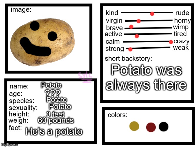oc list thing (by sylcmori) | Potato was always there; Potato; ??? Potato; Potato; 3 feet; 60 pounds; He’s a potato | image tagged in oc list thing by sylcmori | made w/ Imgflip meme maker