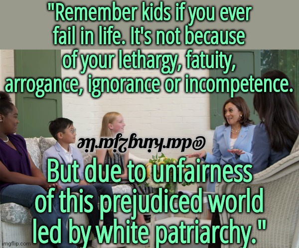 It's a racist world. | "Remember kids if you ever fail in life. It's not because of your lethargy, fatuity, arrogance, ignorance or incompetence. @darking2jarlie; But due to unfairness of this prejudiced world led by white patriarchy." | image tagged in kamala harris,biden,democrats,liberal logic,patriarchy,racism | made w/ Imgflip meme maker