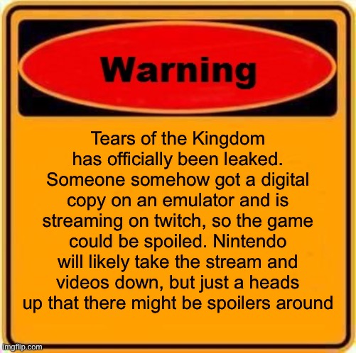 Totk got leaked :( | Tears of the Kingdom has officially been leaked. Someone somehow got a digital copy on an emulator and is streaming on twitch, so the game could be spoiled. Nintendo will likely take the stream and videos down, but just a heads up that there might be spoilers around | image tagged in memes,warning sign | made w/ Imgflip meme maker