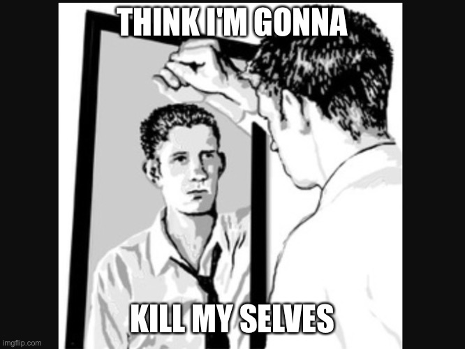 Man In the Mirror | THINK I'M GONNA; KILL MY SELVES | image tagged in man in the mirror | made w/ Imgflip meme maker