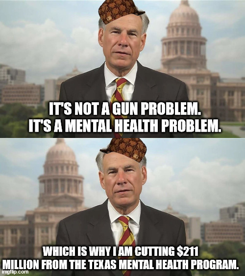 IT'S NOT A GUN PROBLEM. IT'S A MENTAL HEALTH PROBLEM. WHICH IS WHY I AM CUTTING $211 MILLION FROM THE TEXAS MENTAL HEALTH PROGRAM. | image tagged in scumbag greg abbott | made w/ Imgflip meme maker