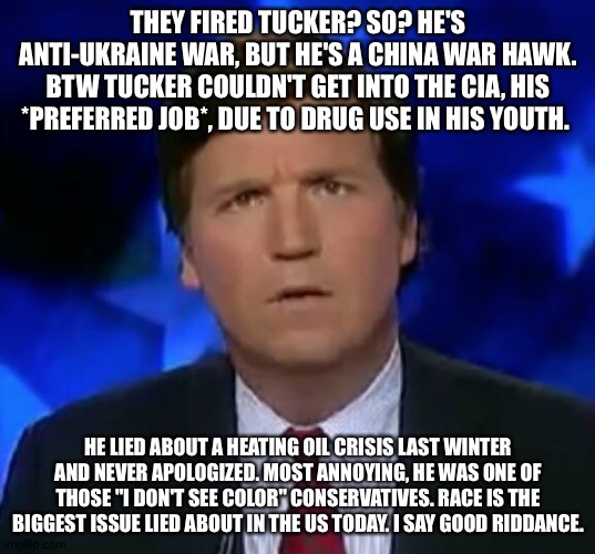 confused Tucker carlson | THEY FIRED TUCKER? SO? HE'S ANTI-UKRAINE WAR, BUT HE'S A CHINA WAR HAWK. BTW TUCKER COULDN'T GET INTO THE CIA, HIS *PREFERRED JOB*, DUE TO DRUG USE IN HIS YOUTH. HE LIED ABOUT A HEATING OIL CRISIS LAST WINTER AND NEVER APOLOGIZED. MOST ANNOYING, HE WAS ONE OF THOSE "I DON'T SEE COLOR" CONSERVATIVES. RACE IS THE BIGGEST ISSUE LIED ABOUT IN THE US TODAY. I SAY GOOD RIDDANCE. | image tagged in confused tucker carlson | made w/ Imgflip meme maker
