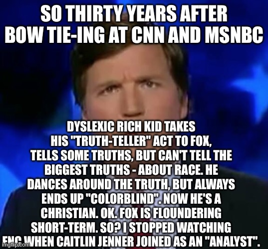 confused Tucker carlson | SO THIRTY YEARS AFTER BOW TIE-ING AT CNN AND MSNBC; DYSLEXIC RICH KID TAKES HIS "TRUTH-TELLER" ACT TO FOX, TELLS SOME TRUTHS, BUT CAN'T TELL THE BIGGEST TRUTHS - ABOUT RACE. HE DANCES AROUND THE TRUTH, BUT ALWAYS ENDS UP "COLORBLIND". NOW HE'S A CHRISTIAN. OK. FOX IS FLOUNDERING SHORT-TERM. SO? I STOPPED WATCHING FNC WHEN CAITLIN JENNER JOINED AS AN "ANALYST". | image tagged in confused tucker carlson | made w/ Imgflip meme maker