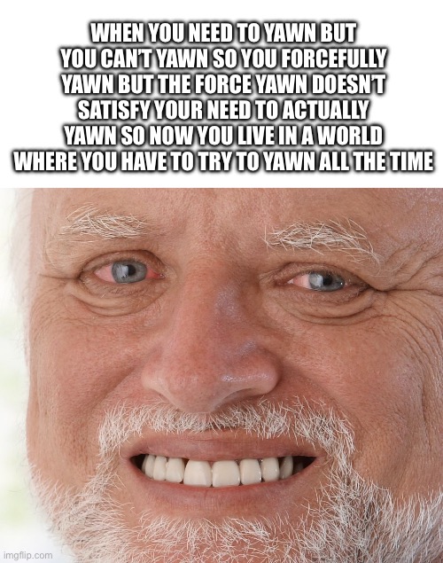 Hide the Pain Harold | WHEN YOU NEED TO YAWN BUT YOU CAN’T YAWN SO YOU FORCEFULLY YAWN BUT THE FORCE YAWN DOESN’T SATISFY YOUR NEED TO ACTUALLY YAWN SO NOW YOU LIVE IN A WORLD WHERE YOU HAVE TO TRY TO YAWN ALL THE TIME | image tagged in hide the pain harold | made w/ Imgflip meme maker