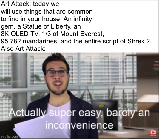 Who else remembers this show? :) | Art Attack: today we will use things that are common to find in your house. An infinity gem, a Statue of Liberty, an 8K OLED TV, 1/3 of Mount Everest, 95,782 mandarines, and the entire script of Shrek 2.
Also Art Attack: | image tagged in super easy | made w/ Imgflip meme maker