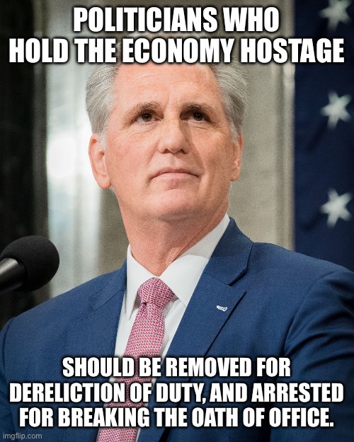 Kevin mcarthy | POLITICIANS WHO HOLD THE ECONOMY HOSTAGE; SHOULD BE REMOVED FOR DERELICTION OF DUTY, AND ARRESTED FOR BREAKING THE OATH OF OFFICE. | image tagged in kevin mcarthy | made w/ Imgflip meme maker