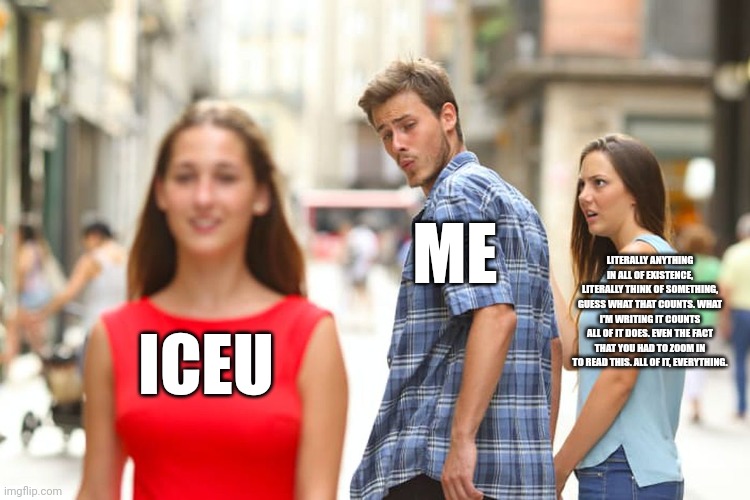 Meme #2 iceu is the gome (greatest of members everywheres) | ME; LITERALLY ANYTHING IN ALL OF EXISTENCE, LITERALLY THINK OF SOMETHING, GUESS WHAT THAT COUNTS. WHAT I'M WRITING IT COUNTS ALL OF IT DOES. EVEN THE FACT THAT YOU HAD TO ZOOM IN TO READ THIS. ALL OF IT, EVERYTHING. ICEU | image tagged in memes,distracted boyfriend,meme 2 | made w/ Imgflip meme maker
