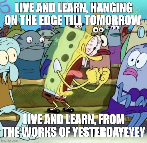 LIVE AND LEARN, HANGING THE EDGE TILL TOMORROW, LIVE AND LEARN FROM THE WORKS OF YESTERDAY!!!! | LIVE AND LEARN, HANGING ON THE EDGE TILL TOMORROW; LIVE AND LEARN, FROM THE WORKS OF YESTERDAYEYEY | image tagged in spongebob yelling | made w/ Imgflip meme maker