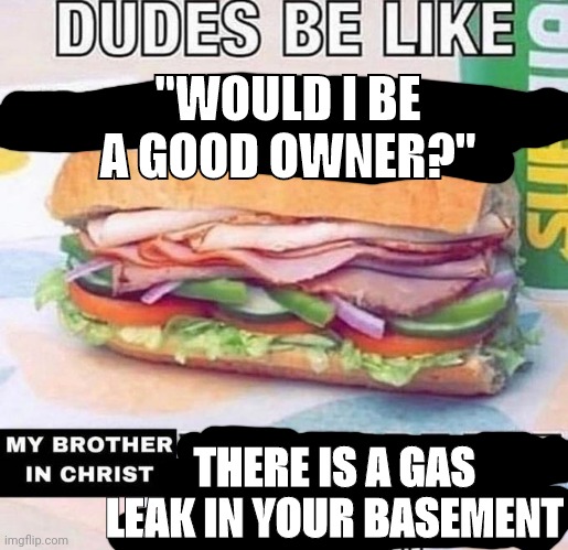 Brother in Christ Subway | "WOULD I BE A GOOD OWNER?"; THERE IS A GAS LEAK IN YOUR BASEMENT | image tagged in brother in christ subway | made w/ Imgflip meme maker