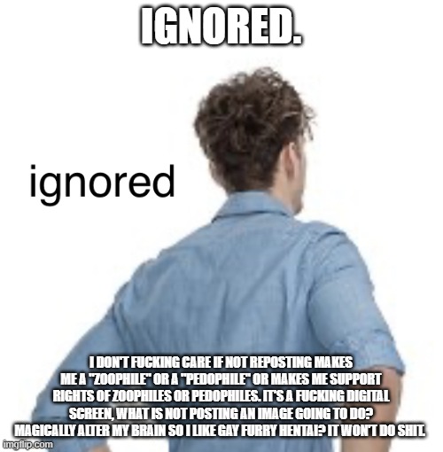 ignored | IGNORED. I DON'T FUCKING CARE IF NOT REPOSTING MAKES ME A "ZOOPHILE" OR A "PEDOPHILE" OR MAKES ME SUPPORT RIGHTS OF ZOOPHILES OR PEDOPHILES. | image tagged in ignored | made w/ Imgflip meme maker