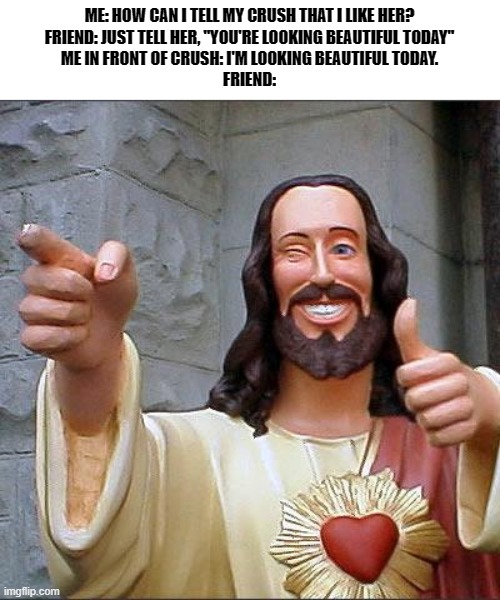 A short story | ME: HOW CAN I TELL MY CRUSH THAT I LIKE HER?
FRIEND: JUST TELL HER, "YOU'RE LOOKING BEAUTIFUL TODAY"
ME IN FRONT OF CRUSH: I'M LOOKING BEAUTIFUL TODAY.
FRIEND: | image tagged in memes,buddy christ | made w/ Imgflip meme maker