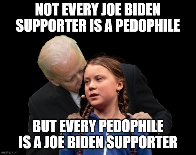 Joe Biden supporters | NOT EVERY JOE BIDEN SUPPORTER IS A PEDOPHILE; BUT EVERY PEDOPHILE IS A JOE BIDEN SUPPORTER | image tagged in greta thunberg creepy joe biden sniffing hair | made w/ Imgflip meme maker