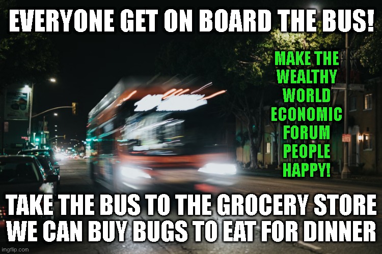 EVERYONE GET ON BOARD THE BUS! MAKE THE
WEALTHY
WORLD
ECONOMIC
FORUM
PEOPLE
HAPPY! TAKE THE BUS TO THE GROCERY STORE
WE CAN BUY BUGS TO EAT FOR DINNER | made w/ Imgflip meme maker