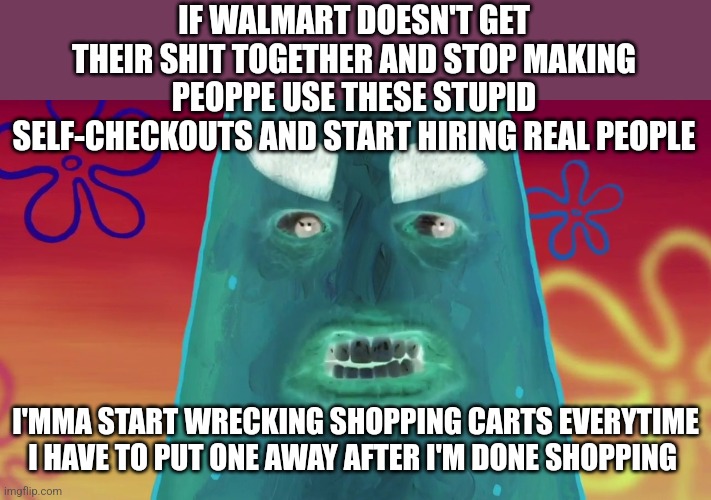 Stupid walmart JUST EITHER HIRE SOME REAL PEOPLE TO WORK AT YOUR STORE OR ELSE U CAN CLOSE DOWN | IF WALMART DOESN'T GET THEIR SHIT TOGETHER AND STOP MAKING PEOPPE USE THESE STUPID SELF-CHECKOUTS AND START HIRING REAL PEOPLE; I'MMA START WRECKING SHOPPING CARTS EVERYTIME I HAVE TO PUT ONE AWAY AFTER I'M DONE SHOPPING | image tagged in things are gonna get crazy patrick,savage memes,enough is enough,patrick star,walmart,walmart sucks | made w/ Imgflip meme maker