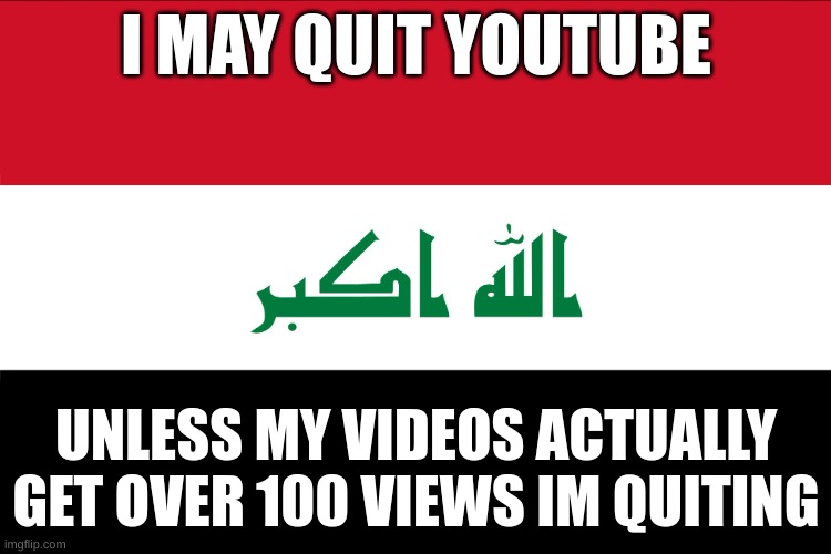 Flag of Iraq | I MAY QUIT YOUTUBE; UNLESS MY VIDEOS ACTUALLY GET OVER 100 VIEWS IM QUITING | image tagged in flag of iraq | made w/ Imgflip meme maker
