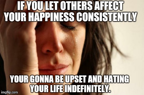 First World Problems | IF YOU LET OTHERS AFFECT YOUR HAPPINESS CONSISTENTLY YOUR GONNA BE UPSET AND HATING YOUR LIFE INDEFINITELY. | image tagged in memes,first world problems | made w/ Imgflip meme maker