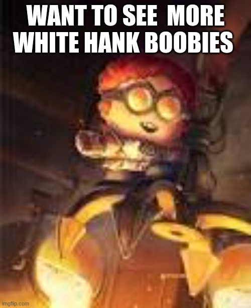 General Disarray | WANT TO SEE  MORE WHITE HANK BOOBIES | image tagged in general disarray | made w/ Imgflip meme maker