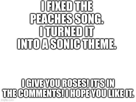 Amy rose is my one and only true love. | I FIXED THE PEACHES SONG. I TURNED IT INTO A SONIC THEME. I GIVE YOU ROSES! IT'S IN THE COMMENTS! I HOPE YOU LIKE IT. | image tagged in blank white template,funny,memes,song,sonic the hedgehog,peaches | made w/ Imgflip meme maker