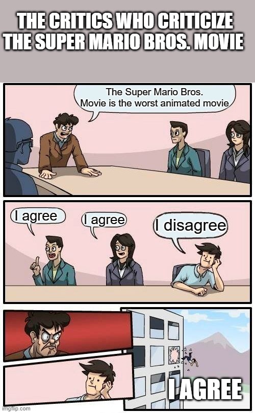 Critics are haters | THE CRITICS WHO CRITICIZE THE SUPER MARIO BROS. MOVIE; The Super Mario Bros. Movie is the worst animated movie; I agree; I agree; I disagree; I AGREE | image tagged in memes,boardroom meeting suggestion | made w/ Imgflip meme maker