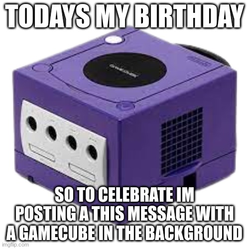 Todays my birthday | TODAYS MY BIRTHDAY; SO TO CELEBRATE IM POSTING A THIS MESSAGE WITH A GAMECUBE IN THE BACKGROUND | image tagged in gamecube,happy birthday | made w/ Imgflip meme maker