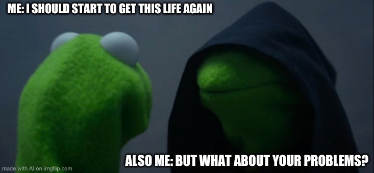 Evil Kermit | ME: I SHOULD START TO GET THIS LIFE AGAIN; ALSO ME: BUT WHAT ABOUT YOUR PROBLEMS? | image tagged in memes,evil kermit | made w/ Imgflip meme maker