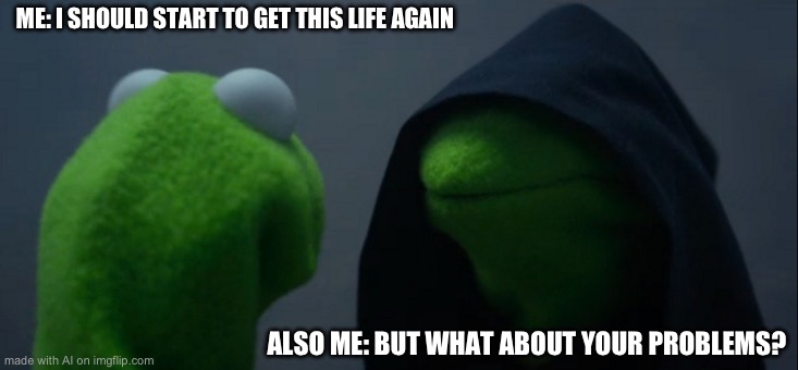 Evil Kermit Meme | ME: I SHOULD START TO GET THIS LIFE AGAIN; ALSO ME: BUT WHAT ABOUT YOUR PROBLEMS? | image tagged in memes,evil kermit | made w/ Imgflip meme maker