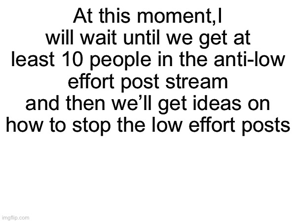 At this moment,I will wait until we get at least 10 people in the anti-low effort post stream and then we’ll get ideas on how to stop the low effort posts | made w/ Imgflip meme maker